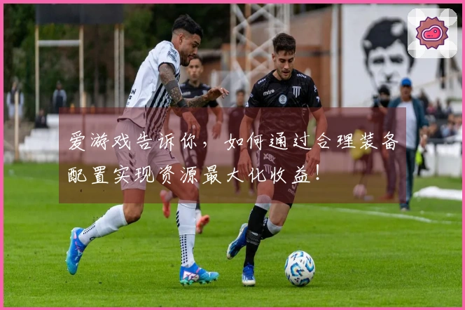 爱游戏告诉你，如何通过合理装备配置实现资源最大化收益！