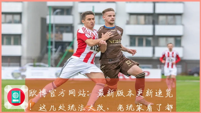 欧博官方网站：最新版本更新速览！这几处玩法大改，老玩家看了都直呼过瘾