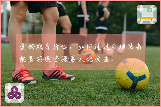 爱游戏告诉你，如何通过合理装备配置实现资源最大化收益！