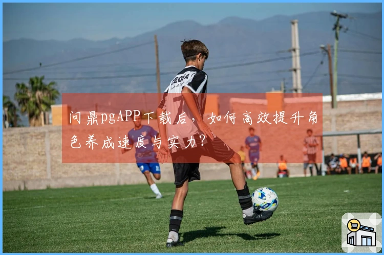 问鼎pgAPP下载后，如何高效提升角色养成速度与实力？