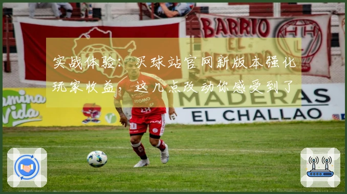 实战体验：买球站官网新版本强化玩家收益，这几点改动你感受到了吗